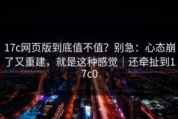 17c网页版到底值不值？别急：心态崩了又重建，就是这种感觉｜还牵扯到17c0
