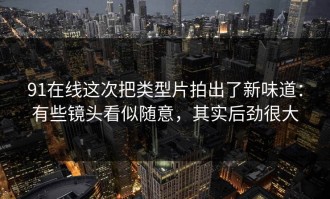 91在线这次把类型片拍出了新味道：有些镜头看似随意，其实后劲很大