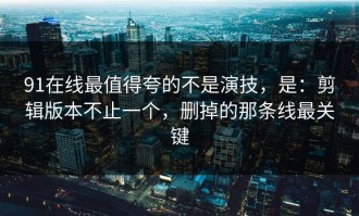 91在线最值得夸的不是演技，是：剪辑版本不止一个，删掉的那条线最关键