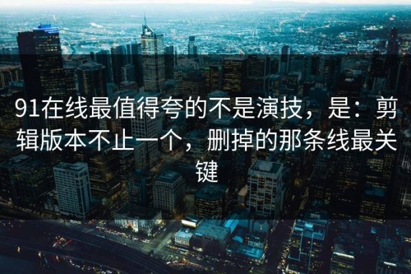 91在线最值得夸的不是演技，是：剪辑版本不止一个，删掉的那条线最关键