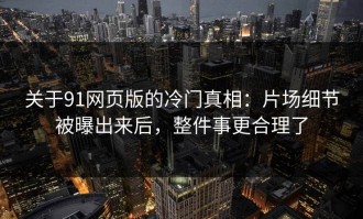关于91网页版的冷门真相：片场细节被曝出来后，整件事更合理了