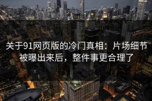 关于91网页版的冷门真相：片场细节被曝出来后，整件事更合理了