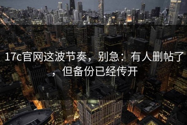 17c官网这波节奏，别急：有人删帖了，但备份已经传开