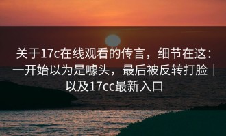 关于17c在线观看的传言，细节在这：一开始以为是噱头，最后被反转打脸｜以及17cc最新入口