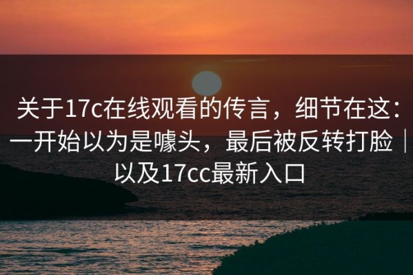 关于17c在线观看的传言，细节在这：一开始以为是噱头，最后被反转打脸｜以及17cc最新入口
