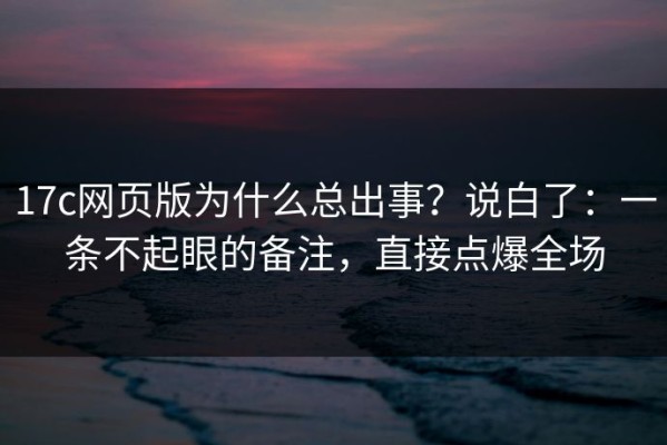 17c网页版为什么总出事？说白了：一条不起眼的备注，直接点爆全场