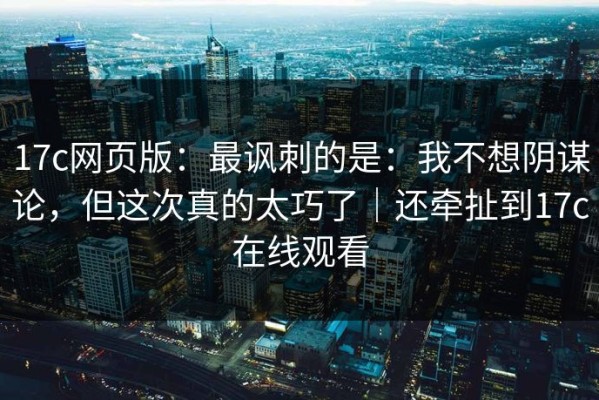 17c网页版：最讽刺的是：我不想阴谋论，但这次真的太巧了｜还牵扯到17c在线观看