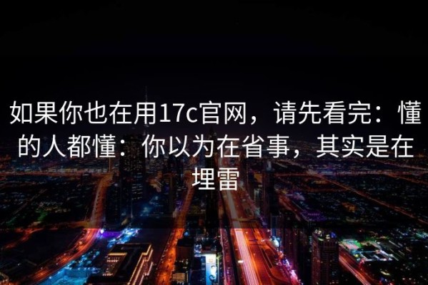 如果你也在用17c官网，请先看完：懂的人都懂：你以为在省事，其实是在埋雷