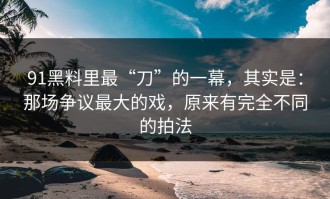 91黑料里最“刀”的一幕，其实是：那场争议最大的戏，原来有完全不同的拍法