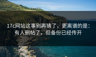 17c网站这事别再猜了，更离谱的是：有人删帖了，但备份已经传开