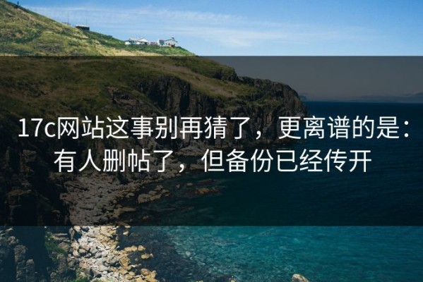 17c网站这事别再猜了，更离谱的是：有人删帖了，但备份已经传开