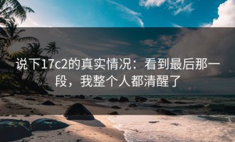 说下17c2的真实情况：看到最后那一段，我整个人都清醒了