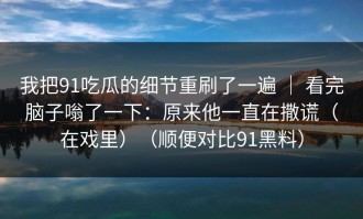 我把91吃瓜的细节重刷了一遍 ｜ 看完脑子嗡了一下：原来他一直在撒谎（在戏里）（顺便对比91黑料）