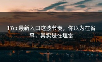 17cc最新入口这波节奏，你以为在省事，其实是在埋雷
