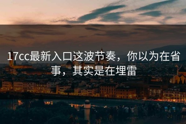 17cc最新入口这波节奏，你以为在省事，其实是在埋雷