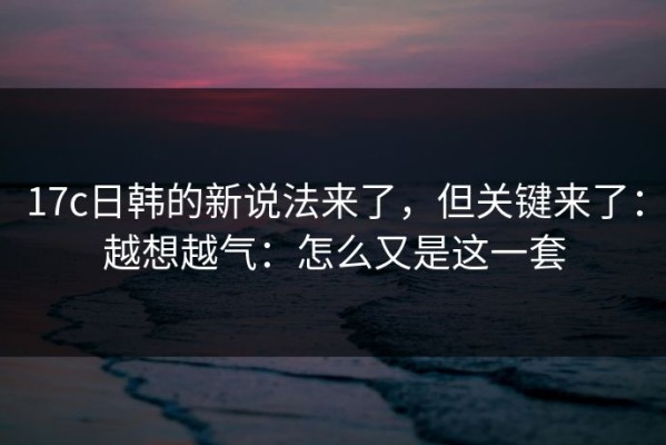 17c日韩的新说法来了，但关键来了：越想越气：怎么又是这一套