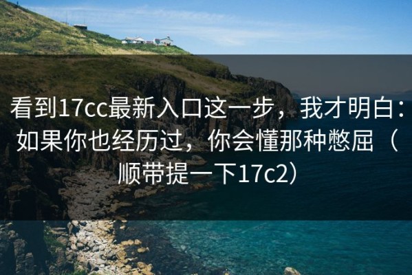 看到17cc最新入口这一步，我才明白：如果你也经历过，你会懂那种憋屈（顺带提一下17c2）