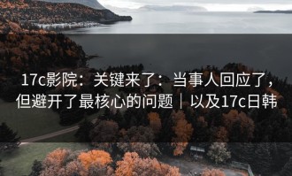 17c影院：关键来了：当事人回应了，但避开了最核心的问题｜以及17c日韩