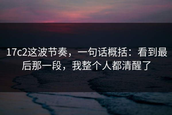 17c2这波节奏，一句话概括：看到最后那一段，我整个人都清醒了