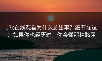 17c在线观看为什么总出事？细节在这：如果你也经历过，你会懂那种憋屈