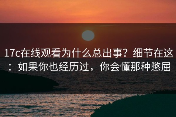 17c在线观看为什么总出事？细节在这：如果你也经历过，你会懂那种憋屈