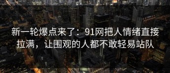 新一轮爆点来了：91网把人情绪直接拉满，让围观的人都不敢轻易站队