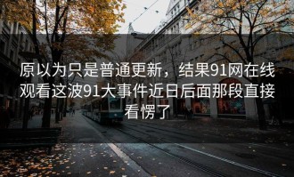 原以为只是普通更新，结果91网在线观看这波91大事件近日后面那段直接看愣了