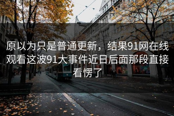 原以为只是普通更新，结果91网在线观看这波91大事件近日后面那段直接看愣了