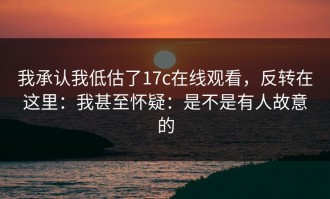 我承认我低估了17c在线观看，反转在这里：我甚至怀疑：是不是有人故意的