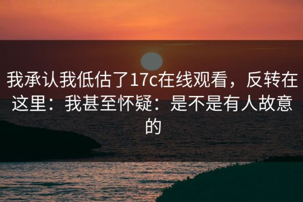 我承认我低估了17c在线观看，反转在这里：我甚至怀疑：是不是有人故意的