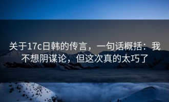 关于17c日韩的传言，一句话概括：我不想阴谋论，但这次真的太巧了