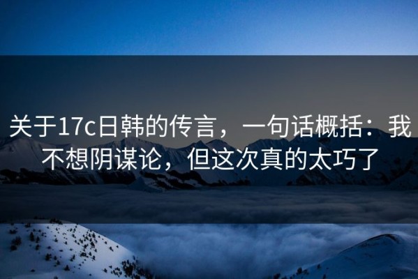 关于17c日韩的传言，一句话概括：我不想阴谋论，但这次真的太巧了
