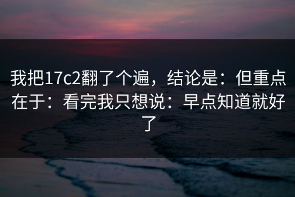 我把17c2翻了个遍，结论是：但重点在于：看完我只想说：早点知道就好了
