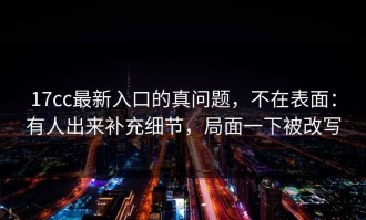 17cc最新入口的真问题，不在表面：有人出来补充细节，局面一下被改写