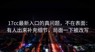 17cc最新入口的真问题，不在表面：有人出来补充细节，局面一下被改写