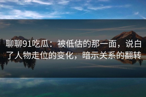 聊聊91吃瓜：被低估的那一面，说白了人物走位的变化，暗示关系的翻转
