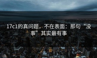 17c1的真问题，不在表面：那句“没事”其实最有事