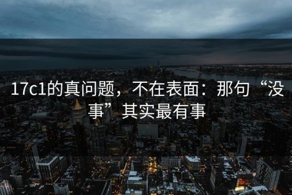 17c1的真问题，不在表面：那句“没事”其实最有事