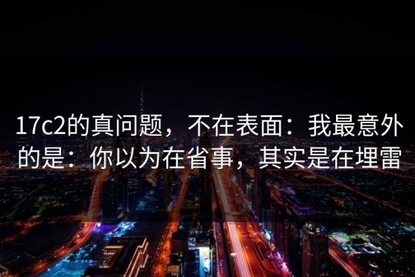17c2的真问题，不在表面：我最意外的是：你以为在省事，其实是在埋雷
