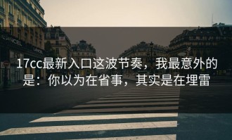 17cc最新入口这波节奏，我最意外的是：你以为在省事，其实是在埋雷