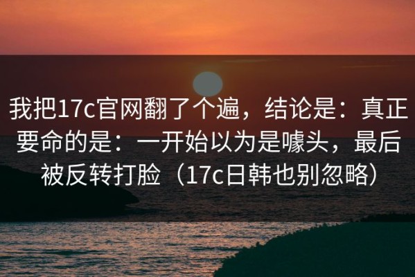 我把17c官网翻了个遍，结论是：真正要命的是：一开始以为是噱头，最后被反转打脸（17c日韩也别忽略）
