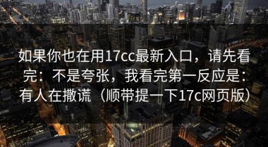 如果你也在用17cc最新入口，请先看完：不是夸张，我看完第一反应是：有人在撒谎（顺带提一下17c网页版）