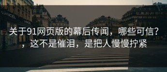 关于91网页版的幕后传闻，哪些可信？，这不是催泪，是把人慢慢拧紧
