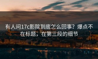 有人问17c影院到底怎么回事？爆点不在标题，在第三段的细节