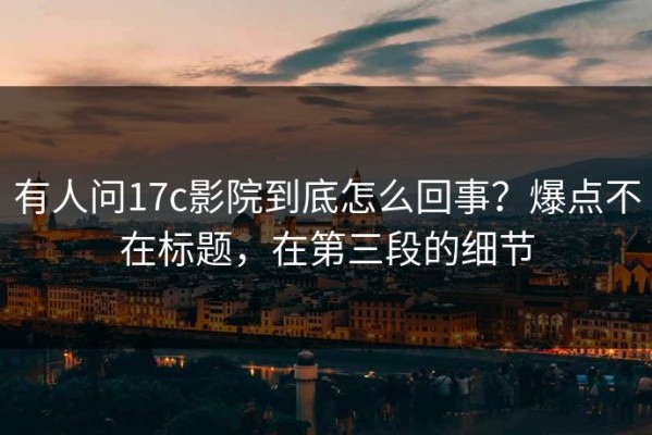 有人问17c影院到底怎么回事？爆点不在标题，在第三段的细节