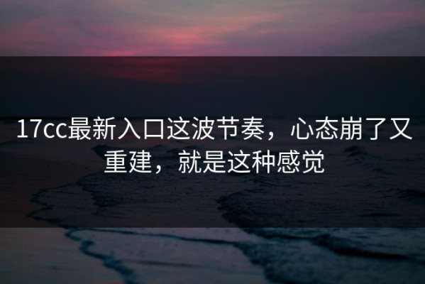 17cc最新入口这波节奏，心态崩了又重建，就是这种感觉