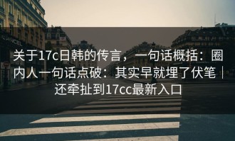 关于17c日韩的传言，一句话概括：圈内人一句话点破：其实早就埋了伏笔｜还牵扯到17cc最新入口