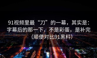 91视频里最“刀”的一幕，其实是：字幕后的那一下，不是彩蛋，是补完（顺便对比91黑料）