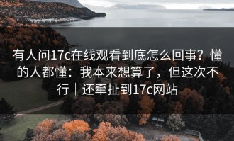 有人问17c在线观看到底怎么回事？懂的人都懂：我本来想算了，但这次不行｜还牵扯到17c网站