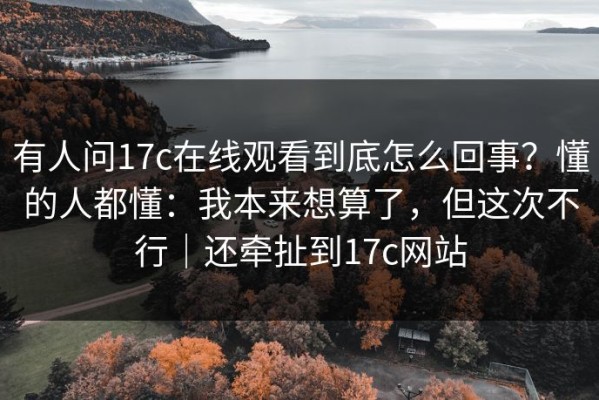 有人问17c在线观看到底怎么回事？懂的人都懂：我本来想算了，但这次不行｜还牵扯到17c网站